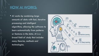 HOW AI WORKS:
• AI works by combining large
amounts of data with fast, iterative
processing and intelligent
algorithms, allowing the software to
learn automatically from patterns
or features in the data. AI is a
broad field of study that includes
many theories, methods and
technologies.
 