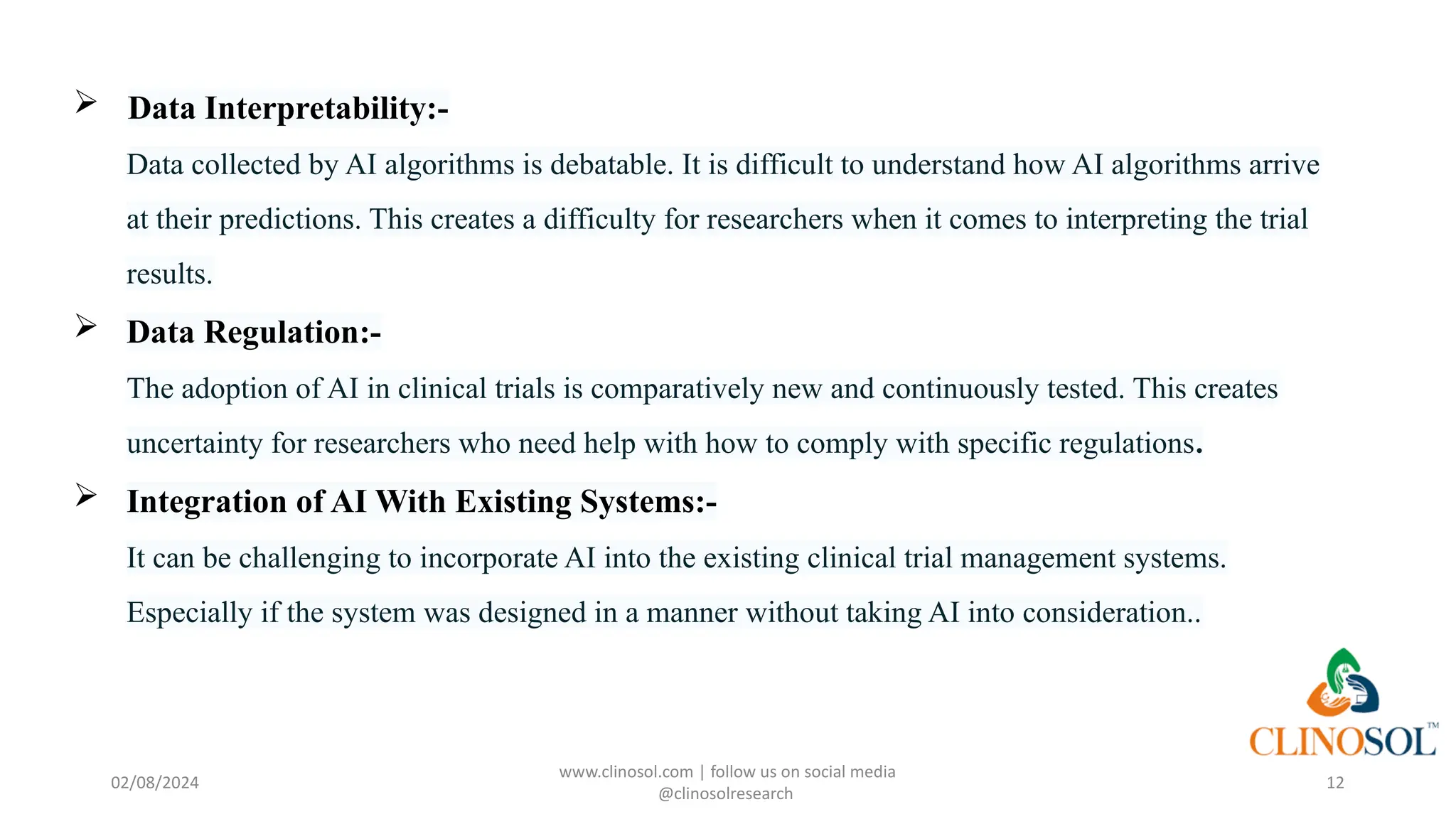  Data Interpretability:-
Data collected by AI algorithms is debatable. It is difficult to understand how AI algorithms arrive
at their predictions. This creates a difficulty for researchers when it comes to interpreting the trial
results.
 Data Regulation:-
The adoption of AI in clinical trials is comparatively new and continuously tested. This creates
uncertainty for researchers who need help with how to comply with specific regulations.
 Integration of AI With Existing Systems:-
It can be challenging to incorporate AI into the existing clinical trial management systems.
Especially if the system was designed in a manner without taking AI into consideration..
www.clinosol.com | follow us on social media
@clinosolresearch
12
02/08/2024
 