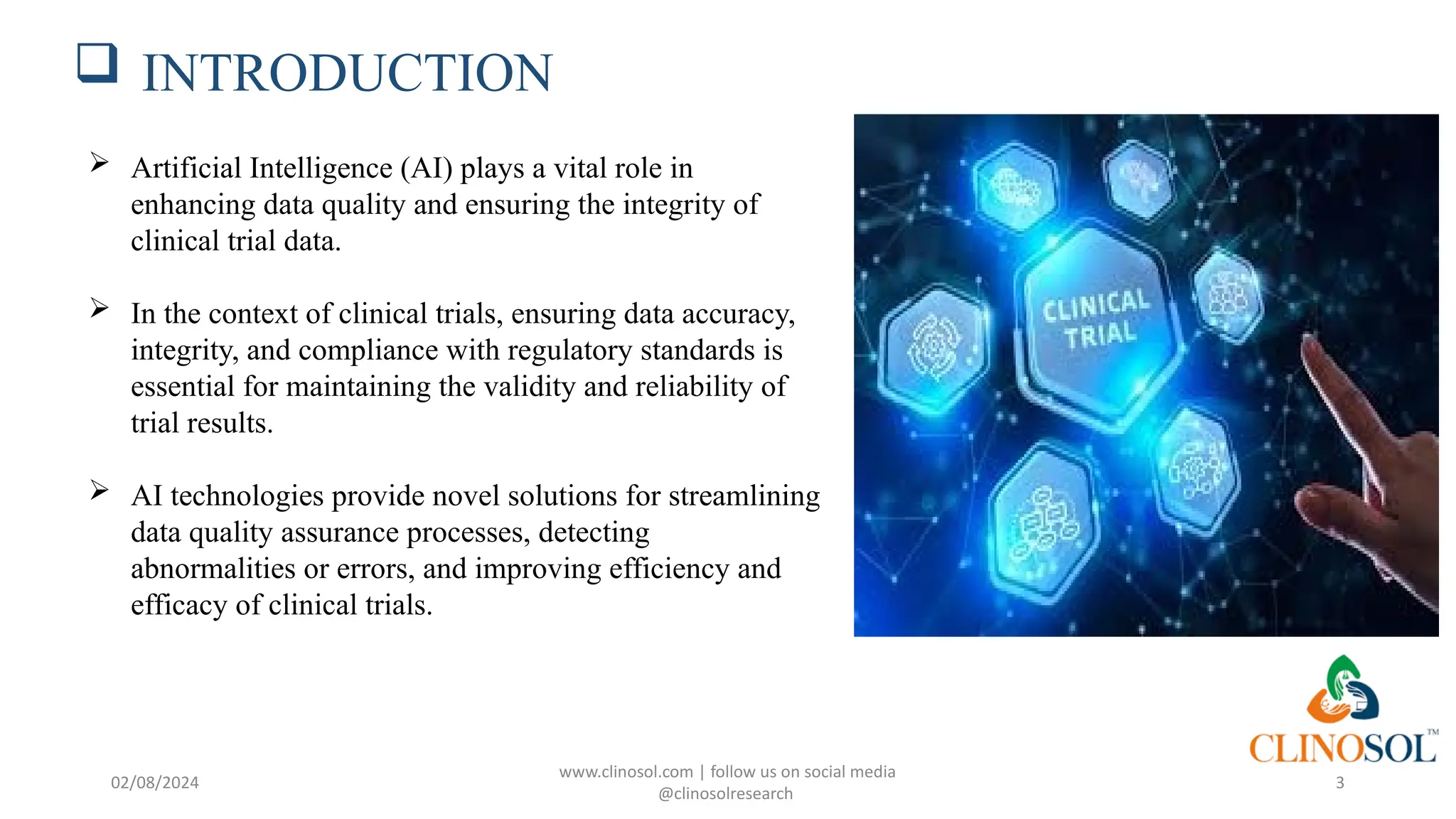  INTRODUCTION
 Artificial Intelligence (AI) plays a vital role in
enhancing data quality and ensuring the integrity of
clinical trial data.
 In the context of clinical trials, ensuring data accuracy,
integrity, and compliance with regulatory standards is
essential for maintaining the validity and reliability of
trial results.
 AI technologies provide novel solutions for streamlining
data quality assurance processes, detecting
abnormalities or errors, and improving efficiency and
efficacy of clinical trials.
www.clinosol.com | follow us on social media
@clinosolresearch
3
02/08/2024
 