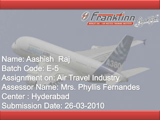   Name: Aashish  Raj Batch Code: E-5 Assignment on: Air Travel Industry Assessor Name: Mrs. Phyllis Fernandes Center : Hyderabad  Submission Date: 26-03-2010   