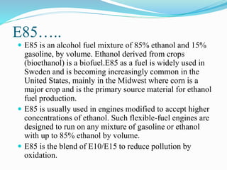E85…..
 E85 is an alcohol fuel mixture of 85% ethanol and 15%
gasoline, by volume. Ethanol derived from crops
(bioethanol) is a biofuel.E85 as a fuel is widely used in
Sweden and is becoming increasingly common in the
United States, mainly in the Midwest where corn is a
major crop and is the primary source material for ethanol
fuel production.
 E85 is usually used in engines modified to accept higher
concentrations of ethanol. Such flexible-fuel engines are
designed to run on any mixture of gasoline or ethanol
with up to 85% ethanol by volume.
 E85 is the blend of E10/E15 to reduce pollution by
oxidation.
 