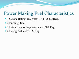 Power Making Fuel Characteristics
 1.Octane Rating- (89-92)MON,(108.60)RON
 2.Burning Rate
 3.Latent Heat of Vaporization - 130 kJ/kg
 4.Energy Value -26.8 MJ/kg
 