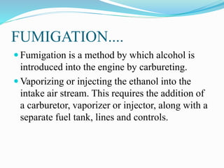 FUMIGATION....
 Fumigation is a method by which alcohol is
introduced into the engine by carbureting.
 Vaporizing or injecting the ethanol into the
intake air stream. This requires the addition of
a carburetor, vaporizer or injector, along with a
separate fuel tank, lines and controls.
 