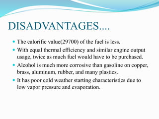 DISADVANTAGES....
 The calorific value(29700) of the fuel is less.
 With equal thermal efficiency and similar engine output
usage, twice as much fuel would have to be purchased.
 Alcohol is much more corrosive than gasoline on copper,
brass, aluminum, rubber, and many plastics.
 It has poor cold weather starting characteristics due to
low vapor pressure and evaporation.
 