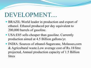 DEVELOPMENT....
 BRAZIL:World leader in production and export of
ethanol. Ethanol produced per day equivalent to
200,000 barrels of gasoline.
 USA:E85 sells cheaper than gasoline. Currently
production aimed at 4.5 Billion gallons/yr.
 INDIA :Sources of ethanol-Sugarcane, Molasses,corn
& Agricultural waste.Low average cost of Rs.18/litre
projected, Annual production capacity of 1.5 Billion
litres
 