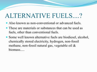 WHAT IS ALTERNATIVE
FUELS....?
 Also known as non-conventional or advanced fuels.
 These are materials or substances that can be used as
fuels, other than conventional fuels.
 Some well known alternative fuels are biodiesel, alcohol,
chemically stored electricity, hydrogen, non-fossil
methane, non-fossil natural gas, vegetable oil &
biomass.....
 