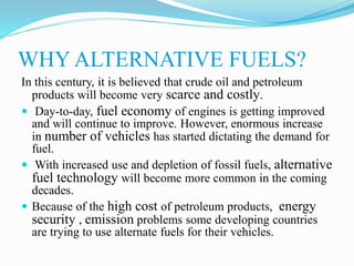 WHY ALTERNATIVE FUELS?
In this century, it is believed that crude oil and petroleum
products will become very scarce and costly.
 Day-to-day, fuel economy of engines is getting improved
and will continue to improve. However, enormous increase
in number of vehicles has started dictating the demand for
fuel.
 With increased use and depletion of fossil fuels, alternative
fuel technology will become more common in the coming
decades.
 Because of the high cost of petroleum products, energy
security , emission problems some developing countries
are trying to use alternate fuels for their vehicles.
 