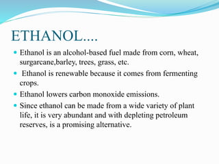 ETHANOL....
 Ethanol is an alcohol-based fuel made from corn, wheat,
surgarcane,barley, trees, grass, etc.
 Ethanol is renewable because it comes from fermenting
crops.
 Ethanol lowers carbon monoxide emissions.
 Since ethanol can be made from a wide variety of plant
life, it is very abundant and with depleting petroleum
reserves, is a promising alternative.
 