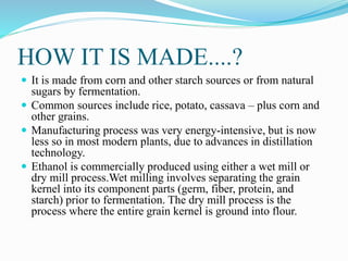 HOW IT IS MADE....?
 It is made from corn and other starch sources or from natural
sugars by fermentation.
 Common sources include rice, potato, cassava – plus corn and
other grains.
 Manufacturing process was very energy-intensive, but is now
less so in most modern plants, due to advances in distillation
technology.
 Ethanol is commercially produced using either a wet mill or
dry mill process.Wet milling involves separating the grain
kernel into its component parts (germ, fiber, protein, and
starch) prior to fermentation. The dry mill process is the
process where the entire grain kernel is ground into flour.
 