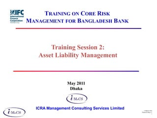 TRAINING ON CORE RISK
MANAGEMENT FOR BANGLADESH BANK



       Training Session 2:
   Asset Liability Management



                 May 2011
                  Dhaka



  ICRA Management Consulting Services Limited       © IMaCS 2010
                                                Printed 26-May-11
                                                                1
 