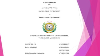 SEMINAR REPORT
ON
ALTERNATIVE FUELS
BACHELOR OF TECHNOLOGY
IN
MECHANICAL ENGINEERING
SAM HIGGINBOTTOM INSTITUTE OF AGRICULTURE,
TECHNOLOGY AND SCIENCES
SUMMITED TO SUMMITED BY
Dr.A.S DARBARI SIMON TOPPO
12BTMECH020
HOD, Mechanical Engineering 6TH
SEMESTER
 