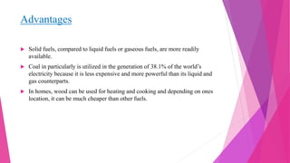 Advantages
 Solid fuels, compared to liquid fuels or gaseous fuels, are more readily
available.
 Coal in particularly is utilized in the generation of 38.1% of the world’s
electricity because it is less expensive and more powerful than its liquid and
gas counterparts.
 In homes, wood can be used for heating and cooking and depending on ones
location, it can be much cheaper than other fuels.
 