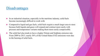 Disadvantages
 In an industrial situation, especially in the maritime industry, solid fuels
become increasingly difficult to work with.
 Compared to liquid and gas fuels, solid fuels require a much larger area to store
because both liquids and gases will expand and contract more easily with
pressure and temperature variants making them more easily compressible.
 The solid fuel also tends to have a higher Nitrate and Sulphate emission rate.
From 2009 to 2013, nearly 36% of the United States CO2 emissions were due
to the burning of solid fuels.
 