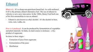 Ethanol
What is it : It’s a cheap non-petroleum based fuel. As with methanol,
E-85 is the primary ethanol alternative fuel. The use of ethanol in
vehicles is not a new innovation. In the 1880s, Henry Ford built one
of his first automobiles to run on ethanol.
• Ethanol is also known as ethyl alcohol. It’s the alcohol in beer,
wine, rum, vodka, etc.
How is it produced : It can be produced by fermentation of vegetables
and plant materials. In India, its main source is molasses – a by-
product of sugarcane.
Its done in three stages :
1) Extraction of juice from sugarcane
2) Fermentation of the juice
3) Distillation
 