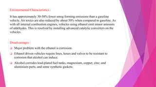 Environmental Characteristics :
It has approximately 30-50% fewer smog forming emissions than a gasoline
vehicle. Air toxics are also reduced by about 50% when compared to gasoline. As
with all internal combustion engines, vehicles using ethanol emit minor amounts
of aldehydes. This is resolved by installing advanced catalytic converters on the
vehicles.
Disadvantages :
 Major problem with the ethanol is corrosion.
 Ethanol driven vehicles require lines, hoses and valves to be resistant to
corrosion that alcohol can induce.
 Alcohol corrodes lead-plated fuel tanks, magnesium, copper, zinc; and
aluminium parts; and some synthetic gaskets.
 