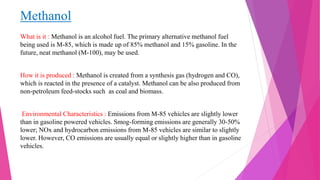 Methanol
What is it : Methanol is an alcohol fuel. The primary alternative methanol fuel
being used is M-85, which is made up of 85% methanol and 15% gasoline. In the
future, neat methanol (M-100), may be used.
How it is produced : Methanol is created from a synthesis gas (hydrogen and CO),
which is reacted in the presence of a catalyst. Methanol can be also produced from
non-petroleum feed-stocks such as coal and biomass.
Environmental Characteristics : Emissions from M-85 vehicles are slightly lower
than in gasoline powered vehicles. Smog-forming emissions are generally 30-50%
lower; NOx and hydrocarbon emissions from M-85 vehicles are similar to slightly
lower. However, CO emissions are usually equal or slightly higher than in gasoline
vehicles.
 