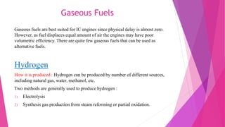 Gaseous Fuels
Gaseous fuels are best suited for IC engines since physical delay is almost zero.
However, as fuel displaces equal amount of air the engines may have poor
volumetric efficiency. There are quite few gaseous fuels that can be used as
alternative fuels.
Hydrogen
How it is produced : Hydrogen can be produced by number of different sources,
including natural gas, water, methanol, etc.
Two methods are generally used to produce hydrogen :
1) Electrolysis
2) Synthesis gas production from steam reforming or partial oxidation.
 