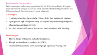 Environmental Characteristics :
When combusted, only water vapour is produced. When burned in an IC engine,
small amounts of nitrogen oxides and small amounts of unburnt hydrocarbons and
CO are produced, due to the use of engine lubricants.
Advantages :
• Hydrogen-air mixture burns nearly 10 times faster than gasoline-air mixture.
• Hydrogen has high self ignition temp. but requires very little energy to ignite it.
• Clean exhaust, produces no CO2.
• As a fuel it is very efficient as there are no losses associated with throttling.
Disadvantages :
• There is danger of back fire and induction ignition.
• Though low in exhaust, it produces toxic NOx.
• Its difficult to handle and store, requiring high capital and running cost.
 