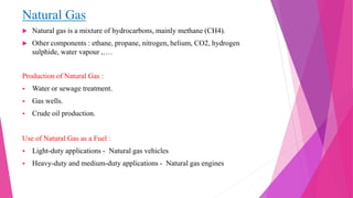 Natural Gas
 Natural gas is a mixture of hydrocarbons, mainly methane (CH4).
 Other components : ethane, propane, nitrogen, helium, CO2, hydrogen
sulphide, water vapour ,….
Production of Natural Gas :
 Water or sewage treatment.
 Gas wells.
 Crude oil production.
Use of Natural Gas as a Fuel :
 Light-duty applications - Natural gas vehicles
 Heavy-duty and medium-duty applications - Natural gas engines
 