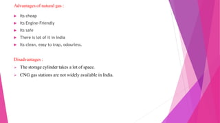 Advantages of natural gas :
 Its cheap
 Its Engine-Friendly
 Its safe
 There is lot of it in India
 Its clean, easy to trap, odourless.
Disadvantages :
 The storage cylinder takes a lot of space.
 CNG gas stations are not widely available in India.
 