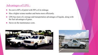 Advantages of LPG :
 Its cost is 60% of petrol with 90% of its mileage.
 Has a higher octane number and burns more efficiently.
 LPG has more of a storage and transportation advantages of liquids, along with
the fuel advantages of gases.
 Saves on the maintenance costs.
 