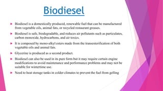 Biodiesel
 Biodiesel is a domestically produced, renewable fuel that can be manufactured
from vegetable oils, animal fats, or recycled restaurant greases.
 Biodiesel is safe, biodegradable, and reduces air pollutants such as particulates,
carbon monoxide, hydrocarbons, and air toxics.
 It is composed by mono-alkyl esters made from the transesterification of both
vegetable oils and animal fats.
 Glycerine is produced as a second product.
 Biodiesel can also be used in its pure form but it may require certain engine
modifications to avoid maintenance and performance problems and may not be
suitable for wintertime use.
 Need to heat storage tanks in colder climates to prevent the fuel from gelling
 