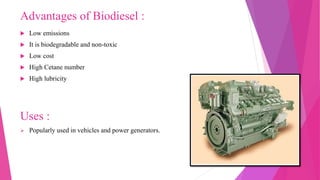 Advantages of Biodiesel :
 Low emissions
 It is biodegradable and non-toxic
 Low cost
 High Cetane number
 High lubricity
Uses :
 Popularly used in vehicles and power generators.
 