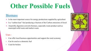Other Possible Fuels
Biomass
 Is the most important source for energy productions supplied by agriculture
 Is a “carbon lean” fuel producing a fraction of the Carbon emissions of fossil
 Anaerobic digestion converts biomass, especially waste product such as
municipal solid waste and market waste.
Uses :
 Can offer local business opportunities and support the rural economy
 Can be used as a domestic fuel
 Used for boilers
 