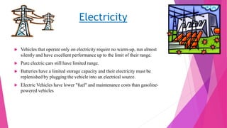 Electricity
 Vehicles that operate only on electricity require no warm-up, run almost
silently and have excellent performance up to the limit of their range.
 Pure electric cars still have limited range.
 Batteries have a limited storage capacity and their electricity must be
replenished by plugging the vehicle into an electrical source.
 Electric Vehicles have lower "fuel" and maintenance costs than gasoline-
powered vehicles
 