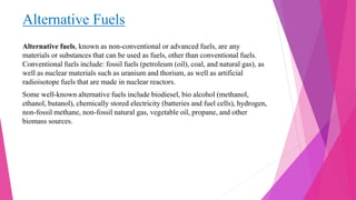 Alternative Fuels
Alternative fuels, known as non-conventional or advanced fuels, are any
materials or substances that can be used as fuels, other than conventional fuels.
Conventional fuels include: fossil fuels (petroleum (oil), coal, and natural gas), as
well as nuclear materials such as uranium and thorium, as well as artificial
radioisotope fuels that are made in nuclear reactors.
Some well-known alternative fuels include biodiesel, bio alcohol (methanol,
ethanol, butanol), chemically stored electricity (batteries and fuel cells), hydrogen,
non-fossil methane, non-fossil natural gas, vegetable oil, propane, and other
biomass sources.
 