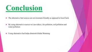 Conclusion
 The alternative fuel sources are environment-friendly as opposed to fossil fuels
 By using alternative sources we can reduce, Air pollution, soil pollution and
water pollution
 Using alternative fuel helps diminish Global Warming
 