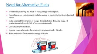 Need for Alternative Fuels
 World today is facing the pinch of rising energy consumption.
 Green house gas emissions and global warming is also in the forefront of critical
issues.
 India is ranked 6th in terms of energy demands but its domestic crude oil
production satisfies only ¼th of our current demands.
 Cost of conventional fuels.
 In some cases, alternative fuels are more environmentally friendly.
 Some alternative fuels are more energy efficient.
 
