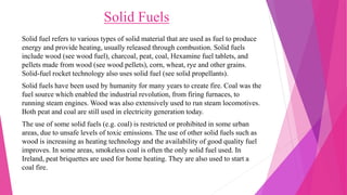 Solid Fuels
Solid fuel refers to various types of solid material that are used as fuel to produce
energy and provide heating, usually released through combustion. Solid fuels
include wood (see wood fuel), charcoal, peat, coal, Hexamine fuel tablets, and
pellets made from wood (see wood pellets), corn, wheat, rye and other grains.
Solid-fuel rocket technology also uses solid fuel (see solid propellants).
Solid fuels have been used by humanity for many years to create fire. Coal was the
fuel source which enabled the industrial revolution, from firing furnaces, to
running steam engines. Wood was also extensively used to run steam locomotives.
Both peat and coal are still used in electricity generation today.
The use of some solid fuels (e.g. coal) is restricted or prohibited in some urban
areas, due to unsafe levels of toxic emissions. The use of other solid fuels such as
wood is increasing as heating technology and the availability of good quality fuel
improves. In some areas, smokeless coal is often the only solid fuel used. In
Ireland, peat briquettes are used for home heating. They are also used to start a
coal fire.
 