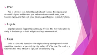  Peat
Peat is a form of coal. In the life cycle of coal, biomass decomposes over
thousands of years and becomes peat and then after thousands more years,
becomes lignite, and then coal. Once it is dried, peat becomes extremely volatile.
 Lignite
Lignite is another stage in the coal making process. This fuel burns relatively
easily. A disadvantage is that it will produce large amounts of ash.
 Coke
Coke is a coal-like fuel source that are produced by heating natural coal in
specialized containers to burn only the oily surface off of the coal. The result is a
hard brick that while difficult to light, can last extremely long.
 