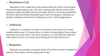  Bituminous Coal
Bituminous Coal is made from wood compressed by the earth’s crust and aged
about one hundred million years. The coal is economically efficient and the flame
produced is highly desirable with low ash output. However, The smoke produced by
this fuel is dark and contains flammable gasses that if not properly contained, can
produce a dangerous environment. Exploring new fuel - coal-oil agglomerates.
 Anthracite
Anthracite is a smokeless coal that was formed over the course of over three
hundred million years. It’s density allows it to burn for long periods of time without
producing very much smoke. Also due to its density, it is very difficult to light and
often requires the use of a second, easier burning fuel to help in the process.
 Briquettes
Briquettes are generally non-organic blocks of fuel that are made of compressed
minerals. Their flames will last long periods of time.
 