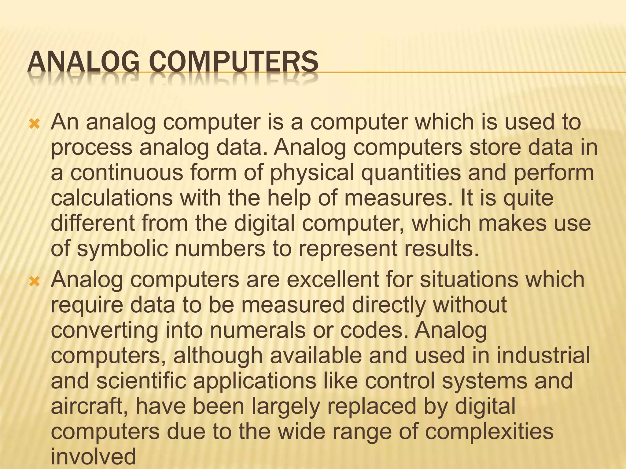 ANALOG COMPUTERS
 An analog computer is a computer which is used to
process analog data. Analog computers store data in
a continuous form of physical quantities and perform
calculations with the help of measures. It is quite
different from the digital computer, which makes use
of symbolic numbers to represent results.
 Analog computers are excellent for situations which
require data to be measured directly without
converting into numerals or codes. Analog
computers, although available and used in industrial
and scientific applications like control systems and
aircraft, have been largely replaced by digital
computers due to the wide range of complexities
involved
 
