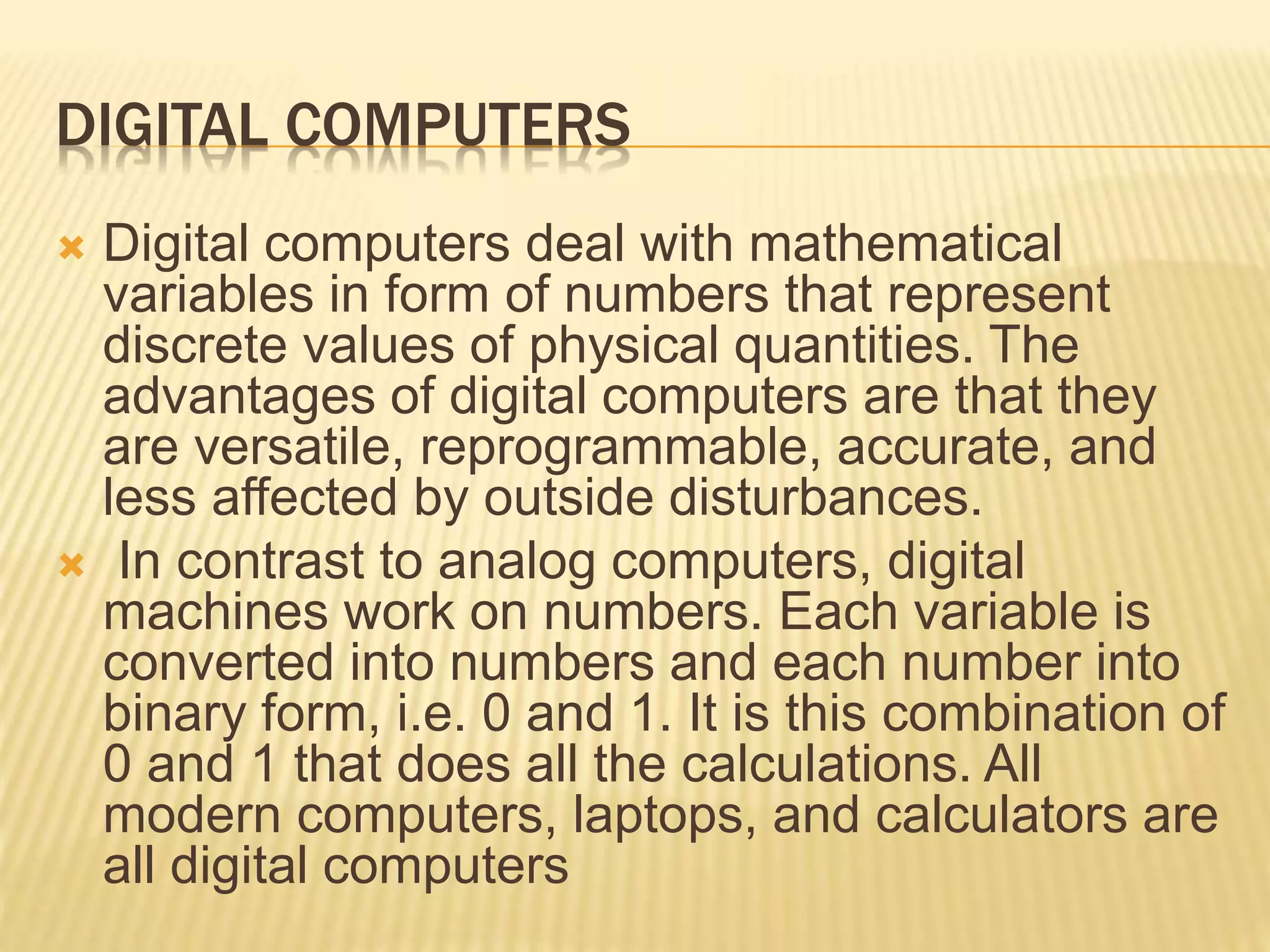 DIGITAL COMPUTERS
 Digital computers deal with mathematical
variables in form of numbers that represent
discrete values of physical quantities. The
advantages of digital computers are that they
are versatile, reprogrammable, accurate, and
less affected by outside disturbances.
 In contrast to analog computers, digital
machines work on numbers. Each variable is
converted into numbers and each number into
binary form, i.e. 0 and 1. It is this combination of
0 and 1 that does all the calculations. All
modern computers, laptops, and calculators are
all digital computers
 