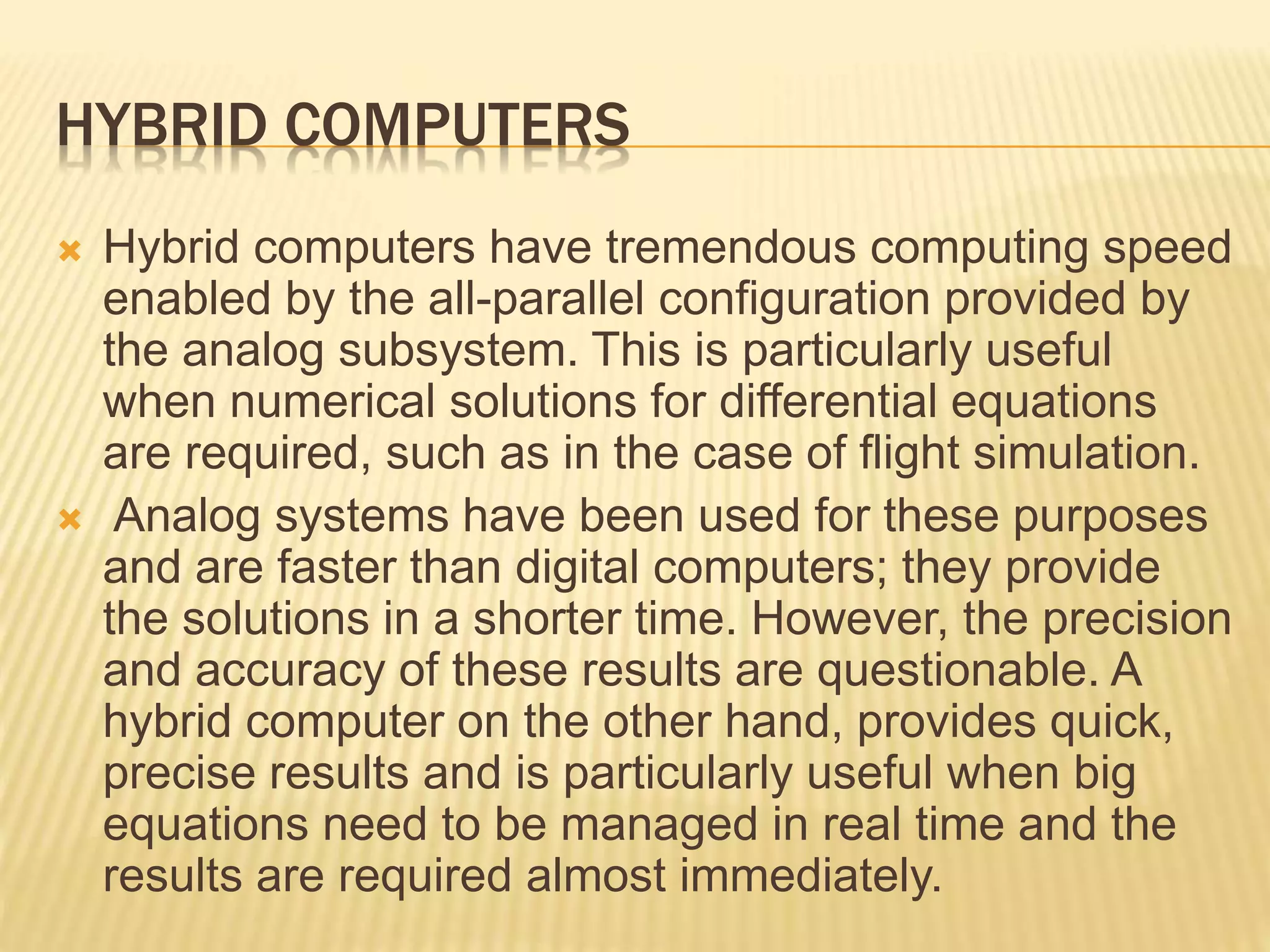 HYBRID COMPUTERS
 Hybrid computers have tremendous computing speed
enabled by the all-parallel configuration provided by
the analog subsystem. This is particularly useful
when numerical solutions for differential equations
are required, such as in the case of flight simulation.
 Analog systems have been used for these purposes
and are faster than digital computers; they provide
the solutions in a shorter time. However, the precision
and accuracy of these results are questionable. A
hybrid computer on the other hand, provides quick,
precise results and is particularly useful when big
equations need to be managed in real time and the
results are required almost immediately.
 