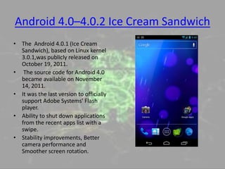 Android 4.0–4.0.2 Ice Cream Sandwich
• The Android 4.0.1 (Ice Cream
Sandwich), based on Linux kernel
3.0.1,was publicly released on
October 19, 2011.
• The source code for Android 4.0
became available on November
14, 2011.
• It was the last version to officially
support Adobe Systems' Flash
player.
• Ability to shut down applications
from the recent apps list with a
swipe.
• Stability improvements, Better
camera performance and
Smoother screen rotation.
 