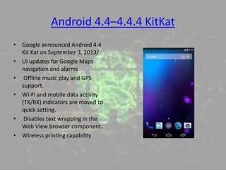 Android 4.4–4.4.4 KitKat
• Google announced Android 4.4
Kit Kat on September 3, 2013/
• UI updates for Google Maps
navigation and alarms
• Offline music play and GPS
support.
• Wi-Fi and mobile data activity
(TX/RX) indicators are moved to
quick setting.
• Disables text wrapping in the
Web View browser component.
• Wireless printing capability
 