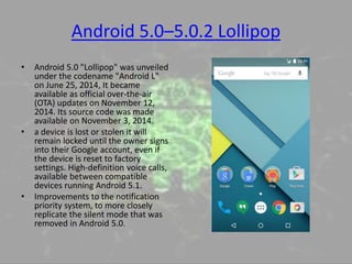 Android 5.0–5.0.2 Lollipop
• Android 5.0 "Lollipop" was unveiled
under the codename "Android L"
on June 25, 2014, It became
available as official over-the-air
(OTA) updates on November 12,
2014. Its source code was made
available on November 3, 2014.
• a device is lost or stolen it will
remain locked until the owner signs
into their Google account, even if
the device is reset to factory
settings. High-definition voice calls,
available between compatible
devices running Android 5.1.
• Improvements to the notification
priority system, to more closely
replicate the silent mode that was
removed in Android 5.0.
 