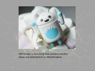 Still Google is launching new versions and the
latest one Android 6.0 i.e. Marshmallow.
 