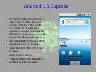 Android 1.5 Cupcake
• On April 27, 2009, the Android 1.5
update was released, based on
Linux kernel 2.6.27. This was the
first release to officially use a
codename based on a dessert item
("Cupcake"), a theme which would
be used for all releases henceforth.
• New stock boot animation Ability
to upload videos to YouTube.
• Copy and paste features in web
browser.
• Auto-rotation option.
• Video recording and playback in
MPEG-4 and 3GP formats.
 
