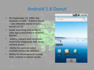 Android 1.6 Donut
• On September 15, 2009, the
Android 1.6 SDK – dubbed Donut
– was released, based on Linux
kernel 2.6.29.
• Easier searching and ability to
view app screenshots in Android
Market.
• Gallery, camera and camcorder
more fully integrated, with faster
camera access.
• Ability for users to select
multiple photos for deletion.
• Ability for developers to include
their content in search results
 