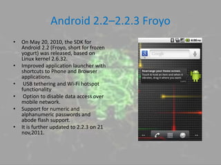 Android 2.2–2.2.3 Froyo
• On May 20, 2010, the SDK for
Android 2.2 (Froyo, short for frozen
yogurt) was released, based on
Linux kernel 2.6.32.
• Improved application launcher with
shortcuts to Phone and Browser
applications.
• USB tethering and Wi-Fi hotspot
functionality.
• Option to disable data access over
mobile network.
• Support for numeric and
alphanumeric passwords and
abode flash support.
• It is further updated to 2.2.3 on 21
nov,2011.
 