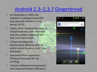Android 2.3–2.3.7 Gingerbread
• On December 6, 2010, the
Android 2.3 (Gingerbread) SDK
was released, based on Linux
kernel 2.6.35.
• Faster, more intuitive text input in
virtual keyboard, with improved
accuracy, better suggested text
and voice input mode.
• Enhanced copypaste
functionality, allowing users to
select a word by press-hold, copy,
and paste.
• Improved Gmail application
Shadow animations for list
scrolling.
• Camera software enhancements
and[ Improved battery efficiency.
 