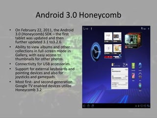 Android 3.0 Honeycomb
• On February 22, 2011, the Android
3.0 (Honeycomb) SDK – the first
tablet was updated and then
further updated 3.1 to3.2.6.
• Ability to view albums and other
collections in full-screen mode in
Gallery, with easy access to
thumbnails for other photos.
• Connectivity for USB accessories.
• Support for external keyboards and
pointing devices and also for
joysticks and gamepads.
• Most first- and second-generation
Google TV enabled devices utilize
Honeycomb 3.2
 