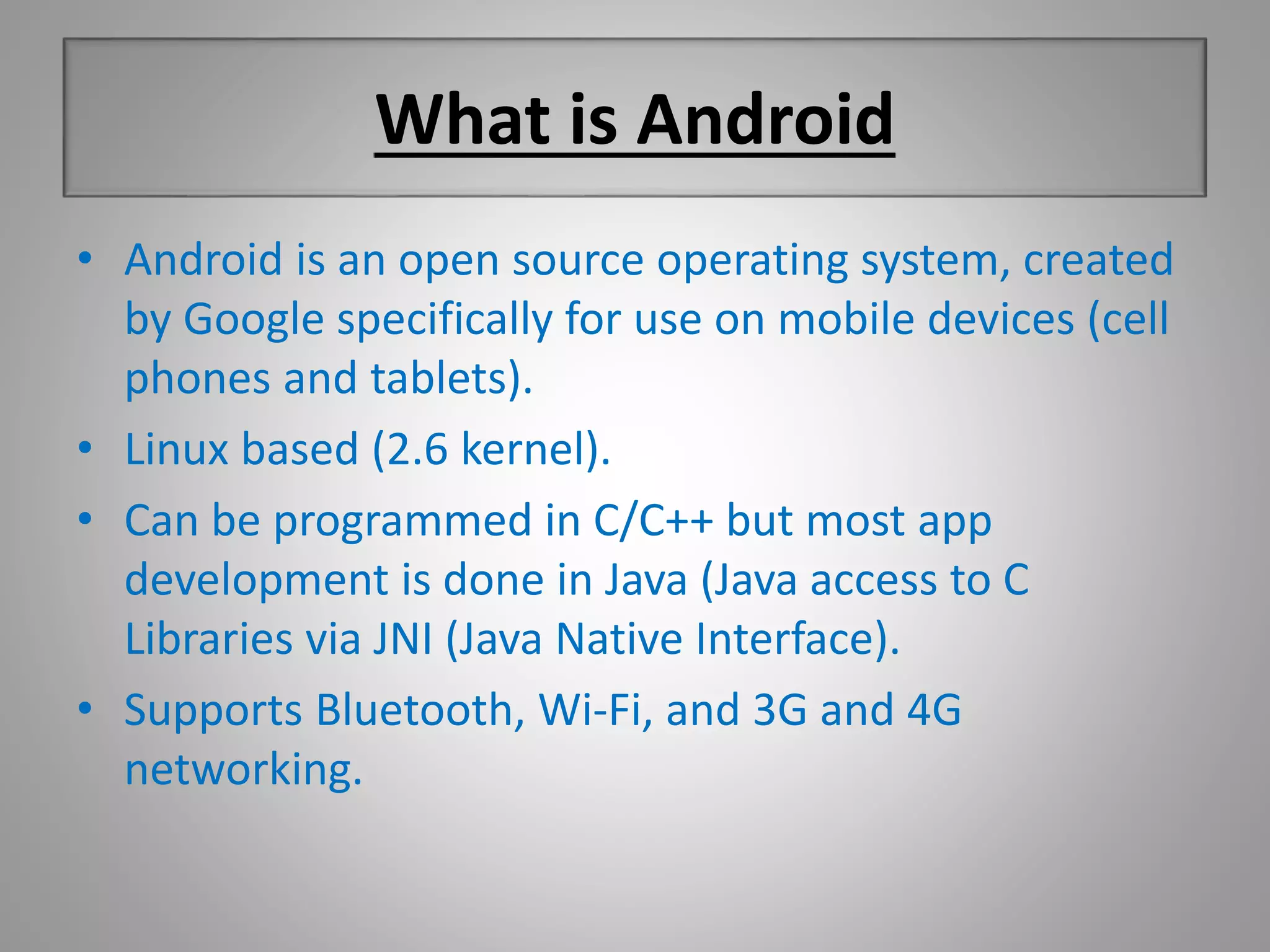 What is Android 
• Android is an open source operating system, created 
by Google specifically for use on mobile devices (cell 
phones and tablets). 
• Linux based (2.6 kernel). 
• Can be programmed in C/C++ but most app 
development is done in Java (Java access to C 
Libraries via JNI (Java Native Interface). 
• Supports Bluetooth, Wi-Fi, and 3G and 4G 
networking. 
 