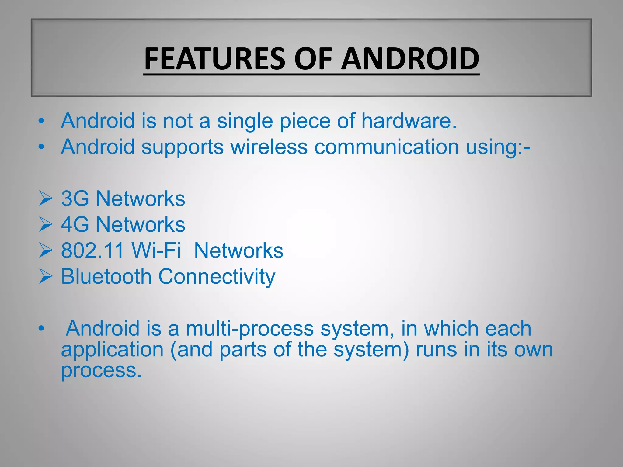 FEATURES OF ANDROID 
• Android is not a single piece of hardware. 
• Android supports wireless communication using:- 
 3G Networks 
 4G Networks 
 802.11 Wi-Fi Networks 
 Bluetooth Connectivity 
• Android is a multi-process system, in which each 
application (and parts of the system) runs in its own 
process. 
 