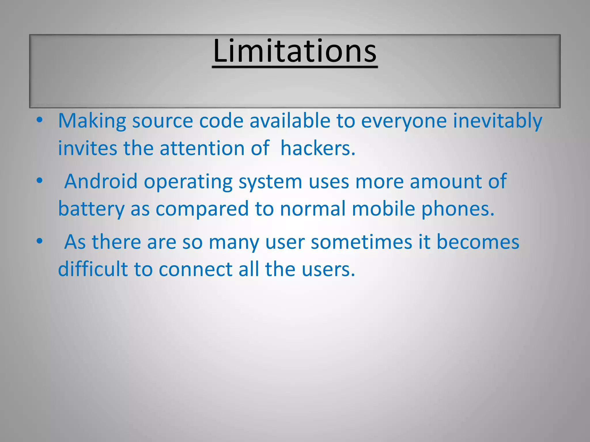 Limitations 
• Making source code available to everyone inevitably 
invites the attention of hackers. 
• Android operating system uses more amount of 
battery as compared to normal mobile phones. 
• As there are so many user sometimes it becomes 
difficult to connect all the users. 
 